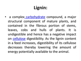 Lignin:
• a complex carbohydrate compound, a major
structural component of mature plants, and
contained in the fibrous portion of stems,
leaves, cobs and hulls of plants. It is
undigestible and hence has a negative impact
on cellulose digestibility. As the lignin content
in a feed increases, digestibility of its cellulose
decreases thereby lowering the amount of
energy potentially available to the animal.
 