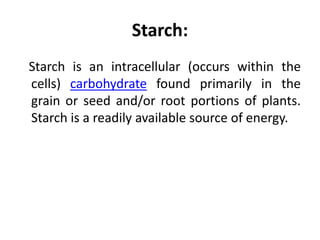 Starch:
Starch is an intracellular (occurs within the
cells) carbohydrate found primarily in the
grain or seed and/or root portions of plants.
Starch is a readily available source of energy.
 