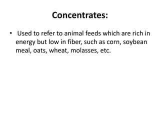 Concentrates:
• Used to refer to animal feeds which are rich in
energy but low in fiber, such as corn, soybean
meal, oats, wheat, molasses, etc.
 