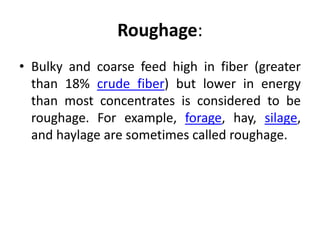 Roughage:
• Bulky and coarse feed high in fiber (greater
than 18% crude fiber) but lower in energy
than most concentrates is considered to be
roughage. For example, forage, hay, silage,
and haylage are sometimes called roughage.
 