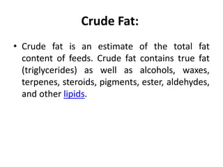 Crude Fat:
• Crude fat is an estimate of the total fat
content of feeds. Crude fat contains true fat
(triglycerides) as well as alcohols, waxes,
terpenes, steroids, pigments, ester, aldehydes,
and other lipids.
 