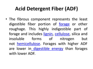 Acid Detergent Fiber (ADF)
• The fibrous component represents the least
digestible fiber portion of forage or other
roughage. This highly indigestible part of
forage and includes lignin, cellulose, silica and
insoluble forms of nitrogen but
not hemicellulose. Forages with higher ADF
are lower in digestible energy than forages
with lower ADF.
 