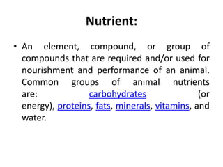 Nutrient:
• An element, compound, or group of
compounds that are required and/or used for
nourishment and performance of an animal.
Common groups of animal nutrients
are: carbohydrates (or
energy), proteins, fats, minerals, vitamins, and
water.
 
