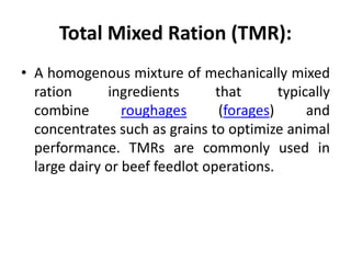 Total Mixed Ration (TMR):
• A homogenous mixture of mechanically mixed
ration ingredients that typically
combine roughages (forages) and
concentrates such as grains to optimize animal
performance. TMRs are commonly used in
large dairy or beef feedlot operations.
 