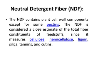 Neutral Detergent Fiber (NDF):
• The NDF contains plant cell wall components
except for some pectins. The NDF is
considered a close estimate of the total fiber
constituents of feedstuffs, since it
measures cellulose, hemicellulose, lignin,
silica, tannins, and cutins.
 