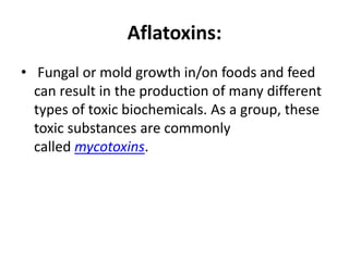 Aflatoxins:
• Fungal or mold growth in/on foods and feed
can result in the production of many different
types of toxic biochemicals. As a group, these
toxic substances are commonly
called mycotoxins.
 