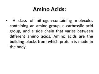 Amino Acids:
• A class of nitrogen-containing molecules
containing an amine group, a carboxylic acid
group, and a side chain that varies between
different amino acids. Amino acids are the
building blocks from which protein is made in
the body.
 