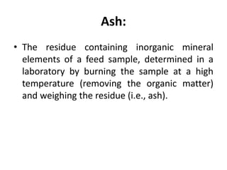 Ash:
• The residue containing inorganic mineral
elements of a feed sample, determined in a
laboratory by burning the sample at a high
temperature (removing the organic matter)
and weighing the residue (i.e., ash).
 