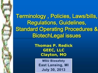 Terminology , Policies, Laws/bills,
Regulations, Guidelines,
Standard Operating Procedures &
BiotechLegal issues
MSU Biosafety
East Lansing, MI
July 30, 2013
Thomas P. Redick
GEEC, LLC
Clayton, MO
 