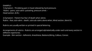 EXAMPLE -
1) Symptom - Throbbing pain in head relieved by hard pressure.
Rubric - pains, sub rubric- pulsating, pressure amel. -
Head section. (K.R.)
2) Symptom - Patient has fear of death when alone.
Rubric - fear, sub rubric - death, sub-sub rubric alone when, Mind section. (Kent R.)
Rubrics are usually written or printed in special lettering.
Arrangements of rubrics - Rubrics are arranged alphabetically under each and every section in
different repertories.
Example - Skin section - Adherent, Anesthesia, Bedsore,Biting, Callous, Cancer.
 