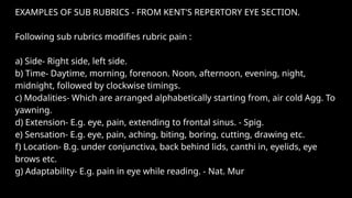 EXAMPLES OF SUB RUBRICS - FROM KENT'S REPERTORY EYE SECTION.
Following sub rubrics modifies rubric pain :
a) Side- Right side, left side.
b) Time- Daytime, morning, forenoon. Noon, afternoon, evening, night,
midnight, followed by clockwise timings.
c) Modalities- Which are arranged alphabetically starting from, air cold Agg. To
yawning.
d) Extension- E.g. eye, pain, extending to frontal sinus. - Spig.
e) Sensation- E.g. eye, pain, aching, biting, boring, cutting, drawing etc.
f) Location- B.g. under conjunctiva, back behind lids, canthi in, eyelids, eye
brows etc.
g) Adaptability- E.g. pain in eye while reading. - Nat. Mur
 