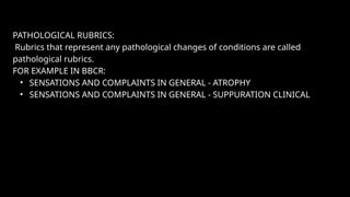 PATHOLOGICAL RUBRICS:
Rubrics that represent any pathological changes of conditions are called
pathological rubrics.
FOR EXAMPLE IN BBCR:
• SENSATIONS AND COMPLAINTS IN GENERAL - ATROPHY
• SENSATIONS AND COMPLAINTS IN GENERAL - SUPPURATION CLINICAL
 
