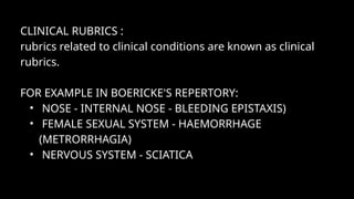 CLINICAL RUBRICS :
rubrics related to clinical conditions are known as clinical
rubrics.
FOR EXAMPLE IN BOERICKE'S REPERTORY:
• NOSE - INTERNAL NOSE - BLEEDING EPISTAXIS)
• FEMALE SEXUAL SYSTEM - HAEMORRHAGE
(METRORRHAGIA)
• NERVOUS SYSTEM - SCIATICA
 