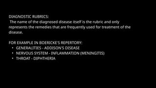 DIAGNOSTIC RUBRICS:
The name of the diagnosed disease itself is the rubric and only
represents the remedies that are frequently used for treatment of the
disease.
FOR EXAMPLE IN BOERICKE'S REPERTORY:
• GENERALITIES - ADDISON'S DISEASE
• NERVOUS SYSTEM - INFLAMMATION (MENINGITIS)
• THROAT - DIPHTHERIA
 