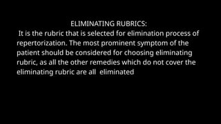ELIMINATING RUBRICS:
It is the rubric that is selected for elimination process of
repertorization. The most prominent symptom of the
patient should be considered for choosing eliminating
rubric, as all the other remedies which do not cover the
eliminating rubric are all eliminated
 