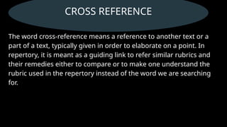 CROSS REFERENCE
The word cross-reference means a reference to another text or a
part of a text, typically given in order to elaborate on a point. In
repertory, it is meant as a guiding link to refer similar rubrics and
their remedies either to compare or to make one understand the
rubric used in the repertory instead of the word we are searching
for.
 