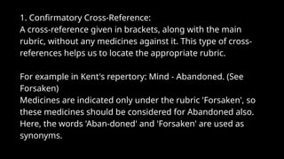 1. Confirmatory Cross-Reference:
A cross-reference given in brackets, along with the main
rubric, without any medicines against it. This type of cross-
references helps us to locate the appropriate rubric.
For example in Kent's repertory: Mind - Abandoned. (See
Forsaken)
Medicines are indicated only under the rubric 'Forsaken', so
these medicines should be considered for Abandoned also.
Here, the words 'Aban-doned' and 'Forsaken' are used as
synonyms.
 