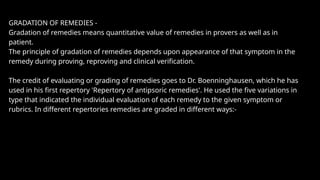 GRADATION OF REMEDIES -
Gradation of remedies means quantitative value of remedies in provers as well as in
patient.
The principle of gradation of remedies depends upon appearance of that symptom in the
remedy during proving, reproving and clinical verification.
The credit of evaluating or grading of remedies goes to Dr. Boenninghausen, which he has
used in his first repertory 'Repertory of antipsoric remedies'. He used the five variations in
type that indicated the individual evaluation of each remedy to the given symptom or
rubrics. In different repertories remedies are graded in different ways:-
 