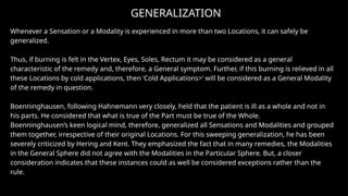 GENERALIZATION
Whenever a Sensation or a Modality is experienced in more than two Locations, it can safely be
generalized.
Thus, if burning is felt in the Vertex, Eyes, Soles, Rectum it may be considered as a general
characteristic of the remedy and, therefore, a General symptom. Further, if this burning is relieved in all
these Locations by cold applications, then ‘Cold Applications>’ will be considered as a General Modality
of the remedy in question.
Boenninghausen, following Hahnemann very closely, held that the patient is ill as a whole and not in
his parts. He considered that what is true of the Part must be true of the Whole.
Boenninghausen’s keen logical mind, therefore, generalized all Sensations and Modalities and grouped
them together, irrespective of their original Locations. For this sweeping generalization, he has been
severely criticized by Hering and Kent. They emphasized the fact that in many remedies, the Modalities
in the General Sphere did not agree with the Modalities in the Particular Sphere. But, a closer
consideration indicates that these instances could as well be considered exceptions rather than the
rule.
 