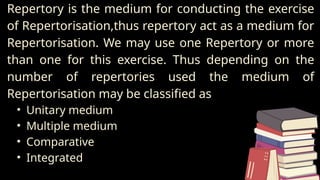 Repertory is the medium for conducting the exercise
of Repertorisation,thus repertory act as a medium for
Repertorisation. We may use one Repertory or more
than one for this exercise. Thus depending on the
number of repertories used the medium of
Repertorisation may be classified as
• Unitary medium
• Multiple medium
• Comparative
• Integrated
 