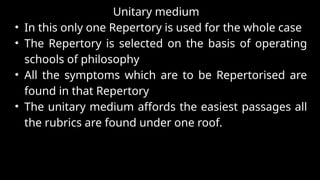 Unitary medium
• In this only one Repertory is used for the whole case
• The Repertory is selected on the basis of operating
schools of philosophy
• All the symptoms which are to be Repertorised are
found in that Repertory
• The unitary medium affords the easiest passages all
the rubrics are found under one roof.
ONE
O N L Y
 