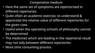 Comparative medium
• Here the same set of symptoms are repertorised in
different repertories.
• Quite often an academic exercise, to understand &
appreciate the relative value of different repertories for
the given case.
• Useful when the operating schools of philosophy cannot
be determined
• The medicines which are leading in the repertorial result
may not tally between different repertories.
• More time consuming process
 