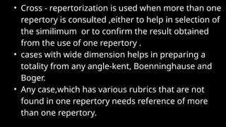 • Cross - repertorization is used when more than one
repertory is consulted ,either to help in selection of
the similimum or to confirm the result obtained
from the use of one repertory .
• cases with wide dimension helps in preparing a
totality from any angle-kent, Boenninghause and
Boger.
• Any case,which has various rubrics that are not
found in one repertory needs reference of more
than one repertory.
 