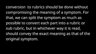 conversion to rubrics should be done without
compromising the meaning of a symptom. For
that, we can split the symptom as much as
possible to convert each part into a rubric or
sub rubric, but in whichever way it is read,
should convey the exact meaning as that of the
original symptom.
 
