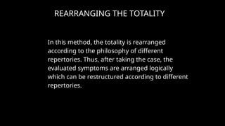 REARRANGING THE TOTALITY
In this method, the totality is rearranged
according to the philosophy of different
repertories. Thus, after taking the case, the
evaluated symptoms are arranged logically
which can be restructured according to different
repertories.
 