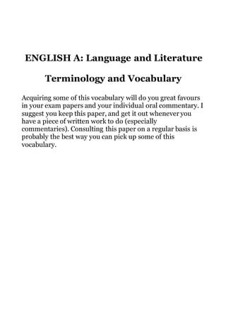 ENGLISH A: Language and Literature
Terminology and Vocabulary
Acquiring some of this vocabulary will do you great favours
in your exam papers and your individual oral commentary. I
suggest you keep this paper, and get it out whenever you
have a piece of written work to do (especially
commentaries). Consulting this paper on a regular basis is
probably the best way you can pick up some of this
vocabulary.
 