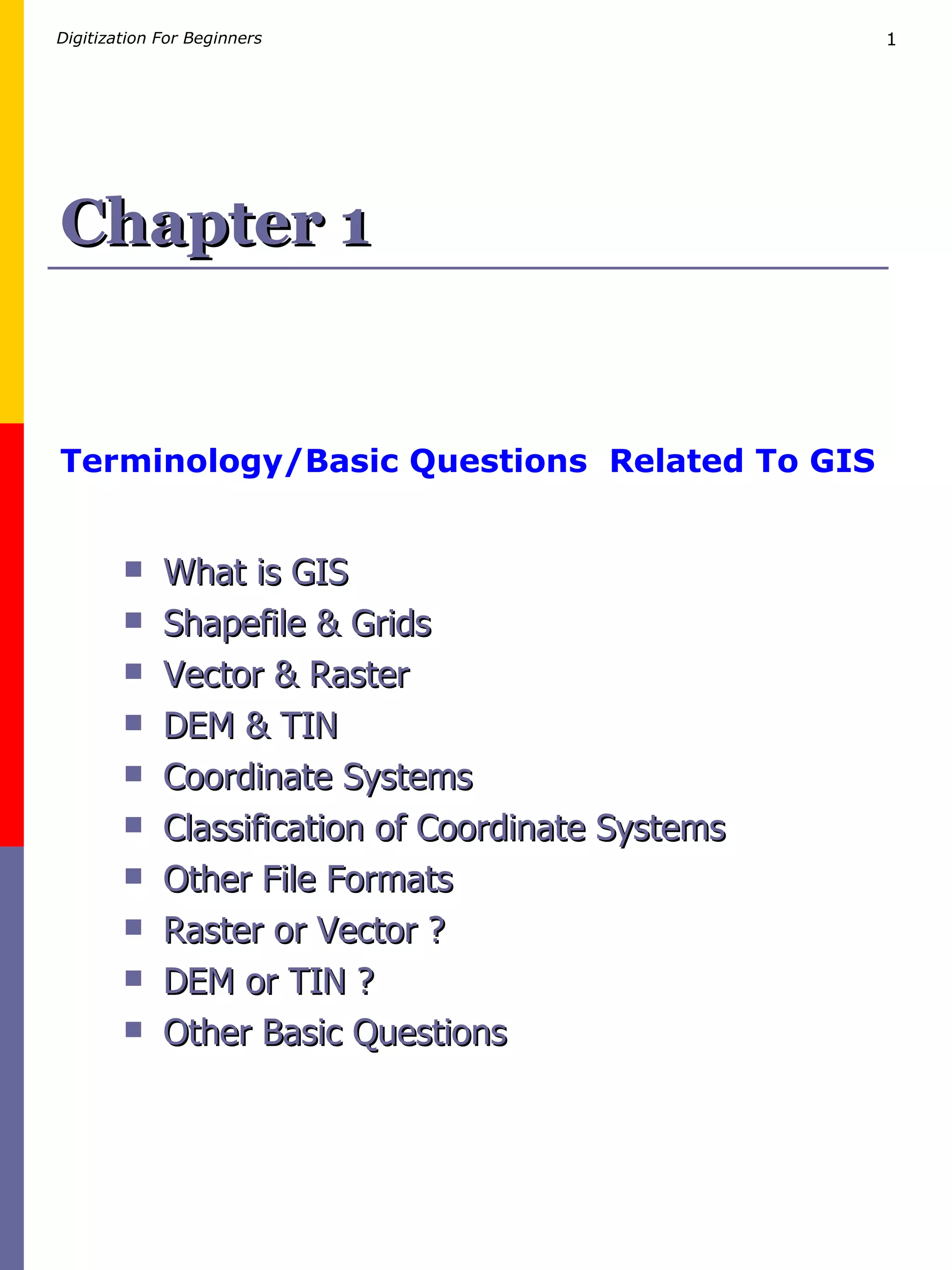 Chapter 1 Terminology/Basic Questions  Related To GIS What is GIS Shapefile & Grids   Vector & Raster DEM & TIN Coordinate Systems Classification of Coordinate Systems Other File Formats Raster or Vector ? DEM or TIN ? Other Basic Questions 
