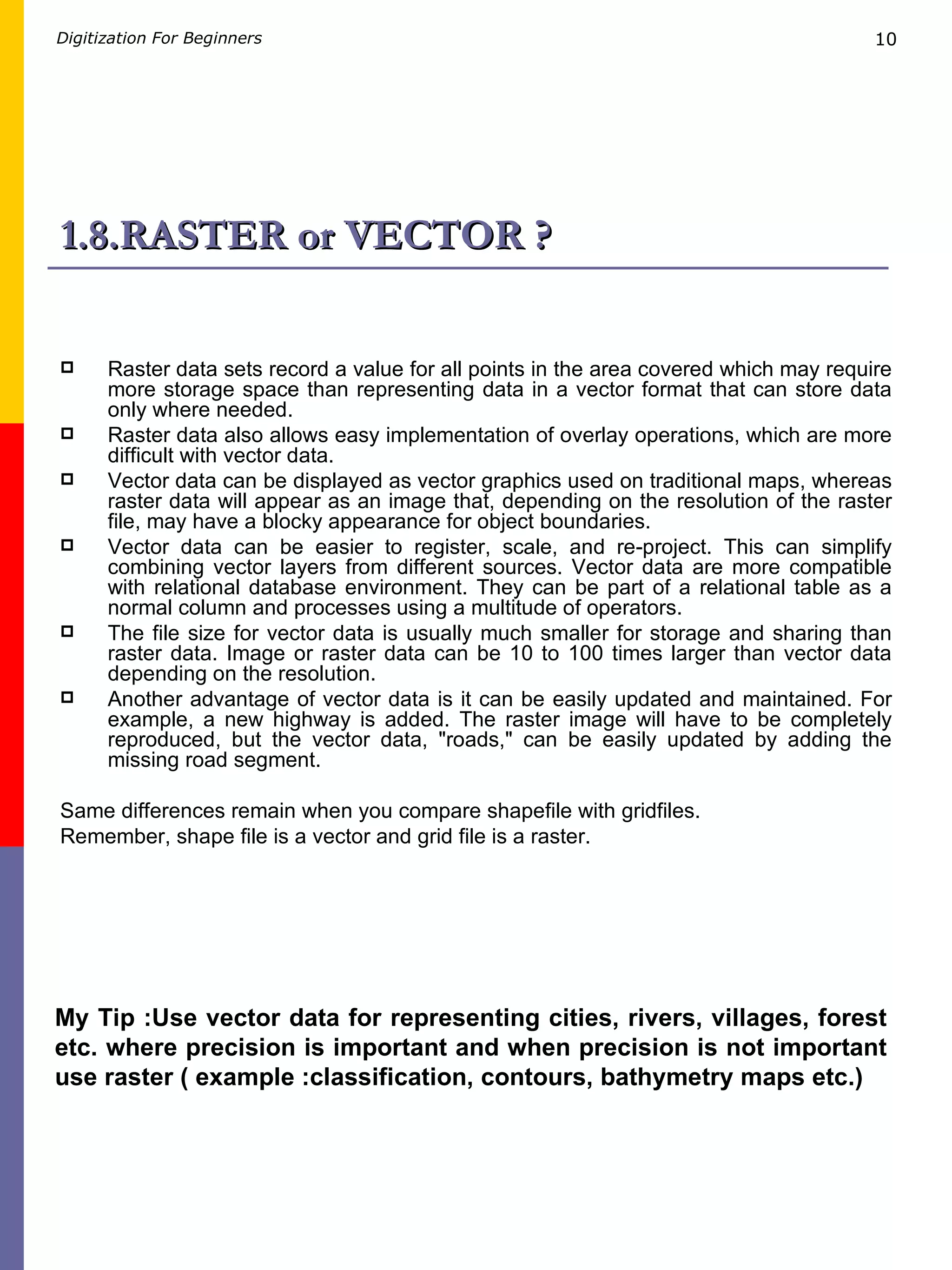 1.8.RASTER or VECTOR ? Raster data sets record a value for all points in the area covered which may require more storage space than representing data in a vector format that can store data only where needed.  Raster data also allows easy implementation of overlay operations, which are more difficult with vector data.  Vector data can be displayed as vector graphics used on traditional maps, whereas raster data will appear as an image that, depending on the resolution of the raster file, may have a blocky appearance for object boundaries.  Vector data can be easier to register, scale, and re-project. This can simplify combining vector layers from different sources. Vector data are more compatible with relational database environment. They can be part of a relational table as a normal column and processes using a multitude of operators. The file size for vector data is usually much smaller for storage and sharing than raster data. Image or raster data can be 10 to 100 times larger than vector data depending on the resolution.  Another advantage of vector data is it can be easily updated and maintained. For example, a new highway is added. The raster image will have to be completely reproduced, but the vector data, &quot;roads,&quot; can be easily updated by adding the missing road segment. Same differences remain when you compare shapefile with gridfiles. Remember, shape file is a vector and grid file is a raster. My Tip :Use vector data for representing cities, rivers, villages, forest etc. where precision is important and when precision is not important use raster ( example :classification, contours, bathymetry maps etc.) 