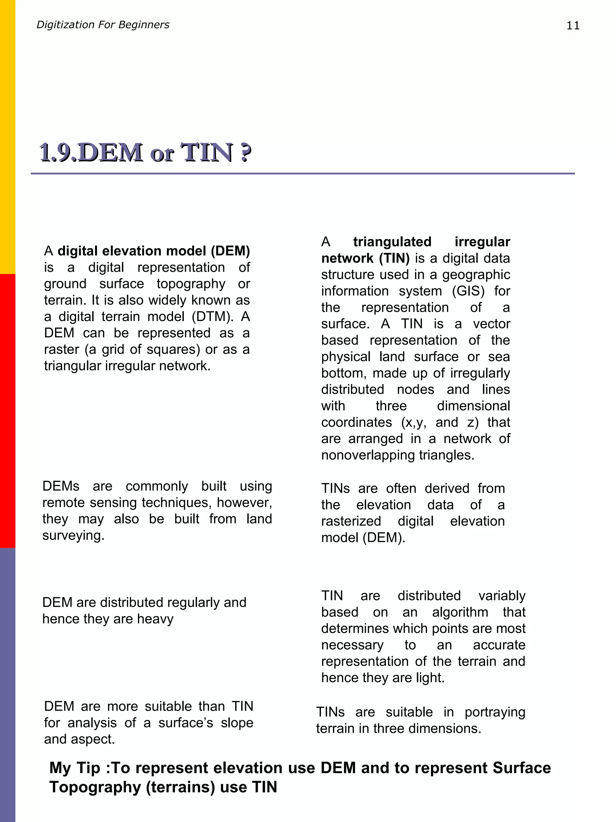 1.9.DEM or TIN ? A  digital elevation model (DEM)  is a digital representation of ground surface topography or terrain. It is also widely known as a digital terrain model (DTM). A DEM can be represented as a raster (a grid of squares) or as a triangular irregular network. A  triangulated irregular network (TIN)  is a digital data structure used in a geographic information system (GIS) for the representation of a surface. A TIN is a vector based representation of the physical land surface or sea bottom, made up of irregularly distributed nodes and lines with three dimensional coordinates (x,y, and z) that are arranged in a network of nonoverlapping triangles.  DEMs are commonly built using remote sensing techniques, however, they may also be built from land surveying. TINs are often derived from the elevation data of a rasterized digital elevation model (DEM).  TIN are distributed variably based on an algorithm that determines which points are most necessary to an accurate representation of the terrain and hence they are light. DEM are distributed regularly and hence they are heavy TINs are suitable in portraying terrain in three dimensions.  DEM are more suitable than TIN for analysis of a surface’s slope and aspect.  My Tip :To represent elevation use DEM and to represent Surface Topography (terrains) use TIN  