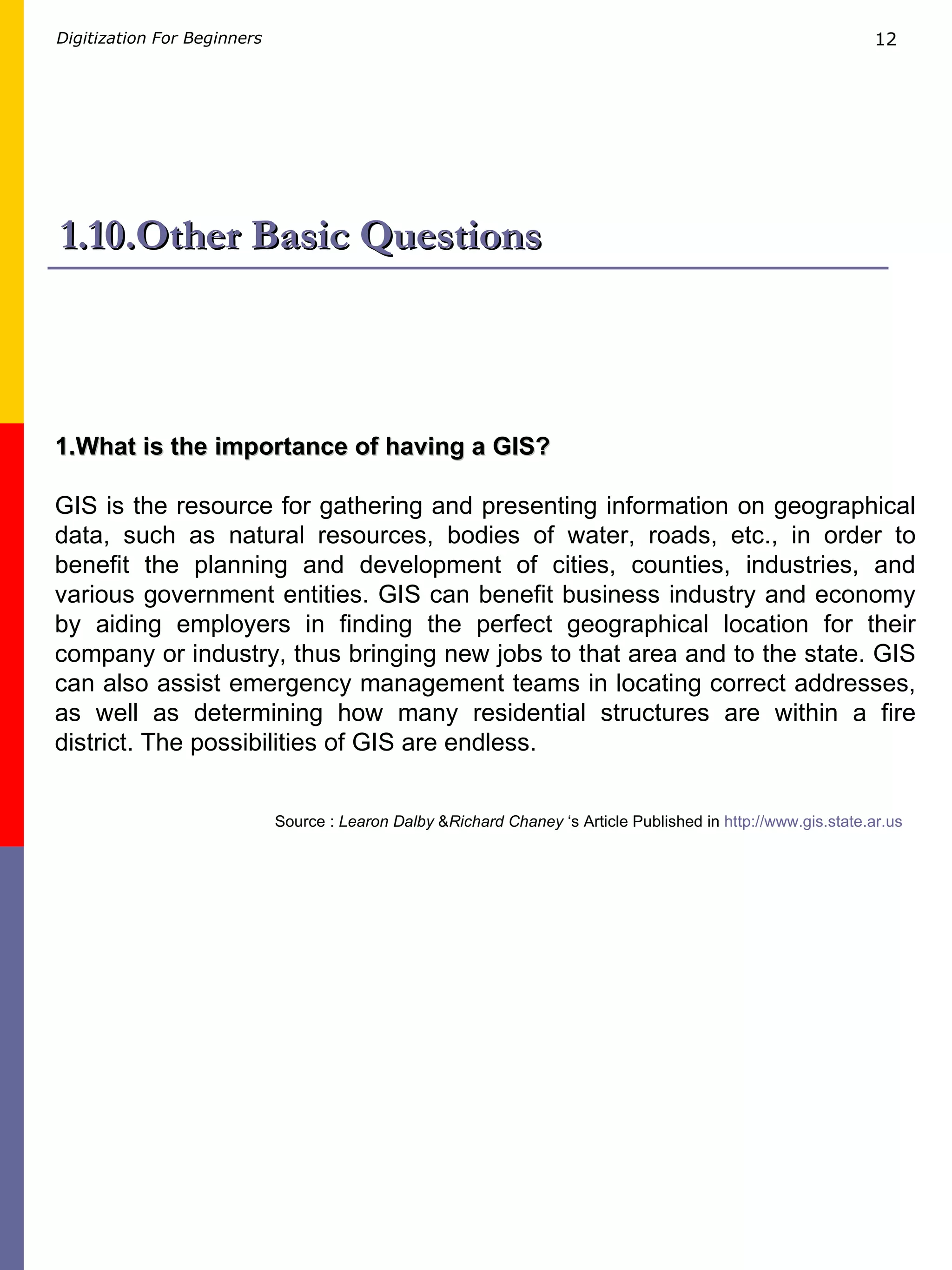 1.10.Other Basic Questions Source :  Learon Dalby  & Richard Chaney  ‘s Article Published in  http://www.gis.state.ar.us   1.What is the importance of having a GIS? GIS is the resource for gathering and presenting information on geographical data, such as natural resources, bodies of water, roads, etc., in order to benefit the planning and development of cities, counties, industries, and various government entities. GIS can benefit business industry and economy by aiding employers in finding the perfect geographical location for their company or industry, thus bringing new jobs to that area and to the state. GIS can also assist emergency management teams in locating correct addresses, as well as determining how many residential structures are within a fire district. The possibilities of GIS are endless. 