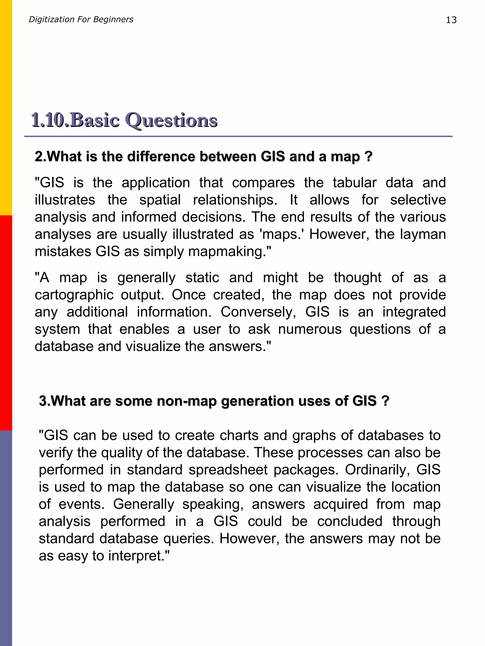 1.10.Basic Questions 2.What is the difference between GIS and a map ? &quot;GIS is the application that compares the tabular data and illustrates the spatial relationships. It allows for selective analysis and informed decisions. The end results of the various analyses are usually illustrated as 'maps.' However, the layman mistakes GIS as simply mapmaking.&quot; &quot;A map is generally static and might be thought of as a cartographic output. Once created, the map does not provide any additional information. Conversely, GIS is an integrated system that enables a user to ask numerous questions of a database and visualize the answers.&quot; 3.What are some non-map generation uses of GIS ? &quot;GIS can be used to create charts and graphs of databases to verify the quality of the database. These processes can also be performed in standard spreadsheet packages. Ordinarily, GIS is used to map the database so one can visualize the location of events. Generally speaking, answers acquired from map analysis performed in a GIS could be concluded through standard database queries. However, the answers may not be as easy to interpret.&quot;  