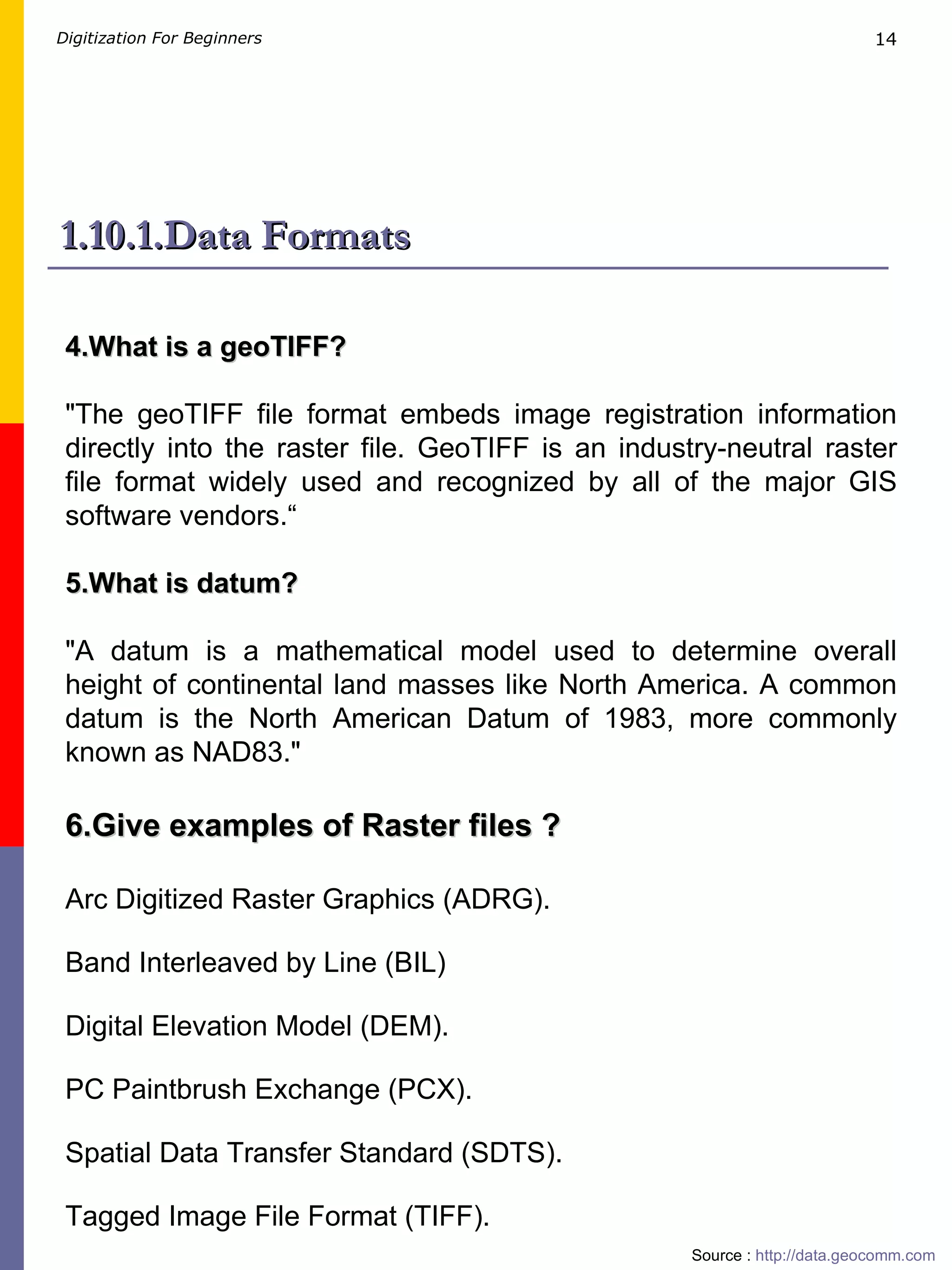 1.10.1.Data Formats 4.What is a geoTIFF? &quot;The geoTIFF file format embeds image registration information directly into the raster file. GeoTIFF is an industry-neutral raster file format widely used and recognized by all of the major GIS software vendors.“ 5.What is datum? &quot;A datum is a mathematical model used to determine overall height of continental land masses like North America. A common datum is the North American Datum of 1983, more commonly known as NAD83.&quot;   Source :  http://data.geocomm.com   6.Give examples of Raster files ? Arc Digitized Raster Graphics (ADRG). Band Interleaved by Line (BIL) Digital Elevation Model (DEM). PC Paintbrush Exchange (PCX). Spatial Data Transfer Standard (SDTS). Tagged Image File Format (TIFF). 