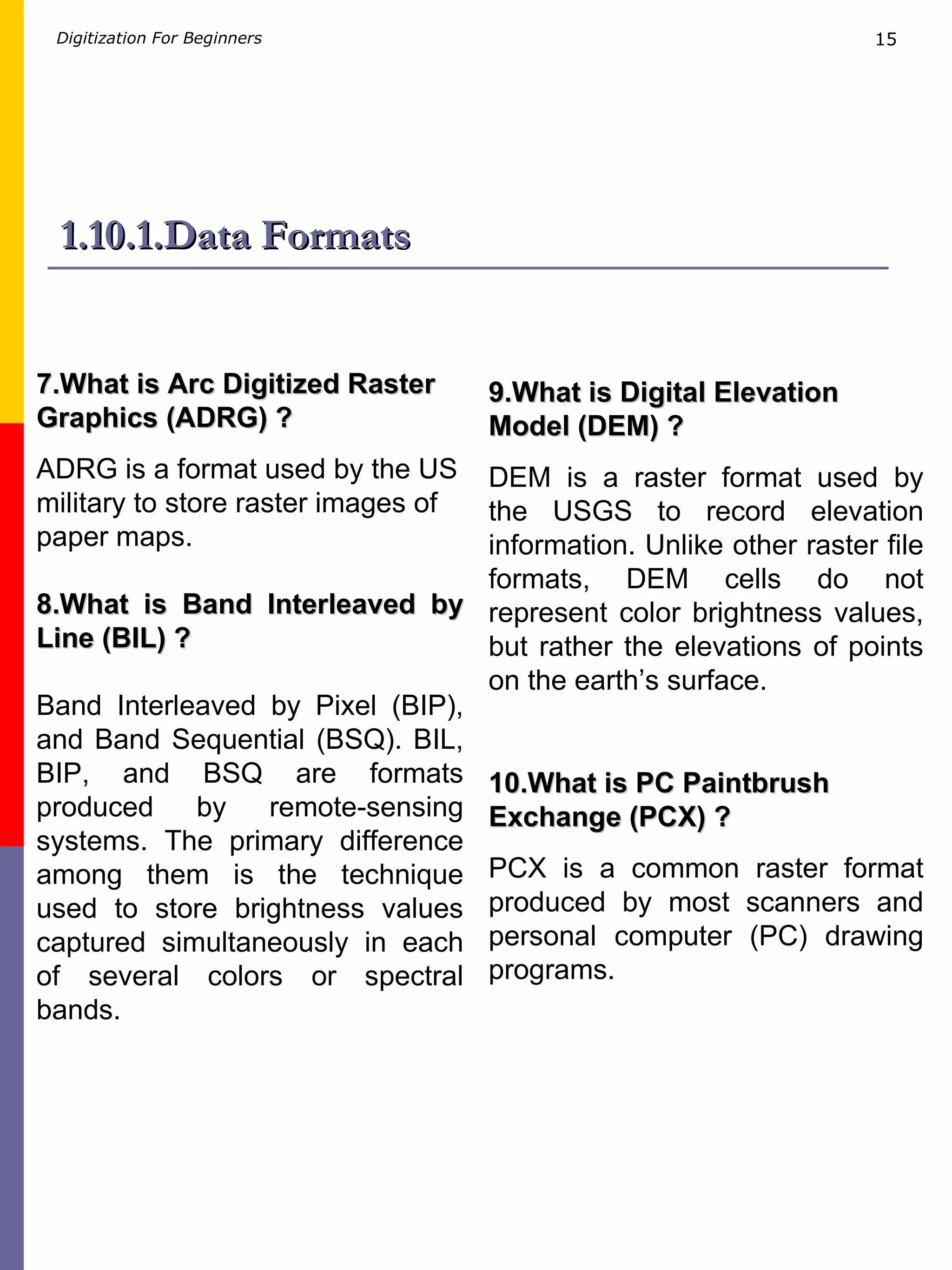 1.10.1.Data Formats 7.What is Arc Digitized Raster Graphics (ADRG) ? ADRG is a format used by the US military to store raster images of paper maps. 8.What is Band Interleaved by Line (BIL) ? Band Interleaved by Pixel (BIP), and Band Sequential (BSQ). BIL, BIP, and BSQ are formats produced by remote-sensing systems. The primary difference among them is the technique used to store brightness values captured simultaneously in each of several colors or spectral bands. 9.What is Digital Elevation Model (DEM) ? DEM is a raster format used by the USGS to record elevation information. Unlike other raster file formats, DEM cells do not represent color brightness values, but rather the elevations of points on the earth’s surface. 10.What is PC Paintbrush Exchange (PCX) ? PCX is a common raster format produced by most scanners and personal computer (PC) drawing programs. 