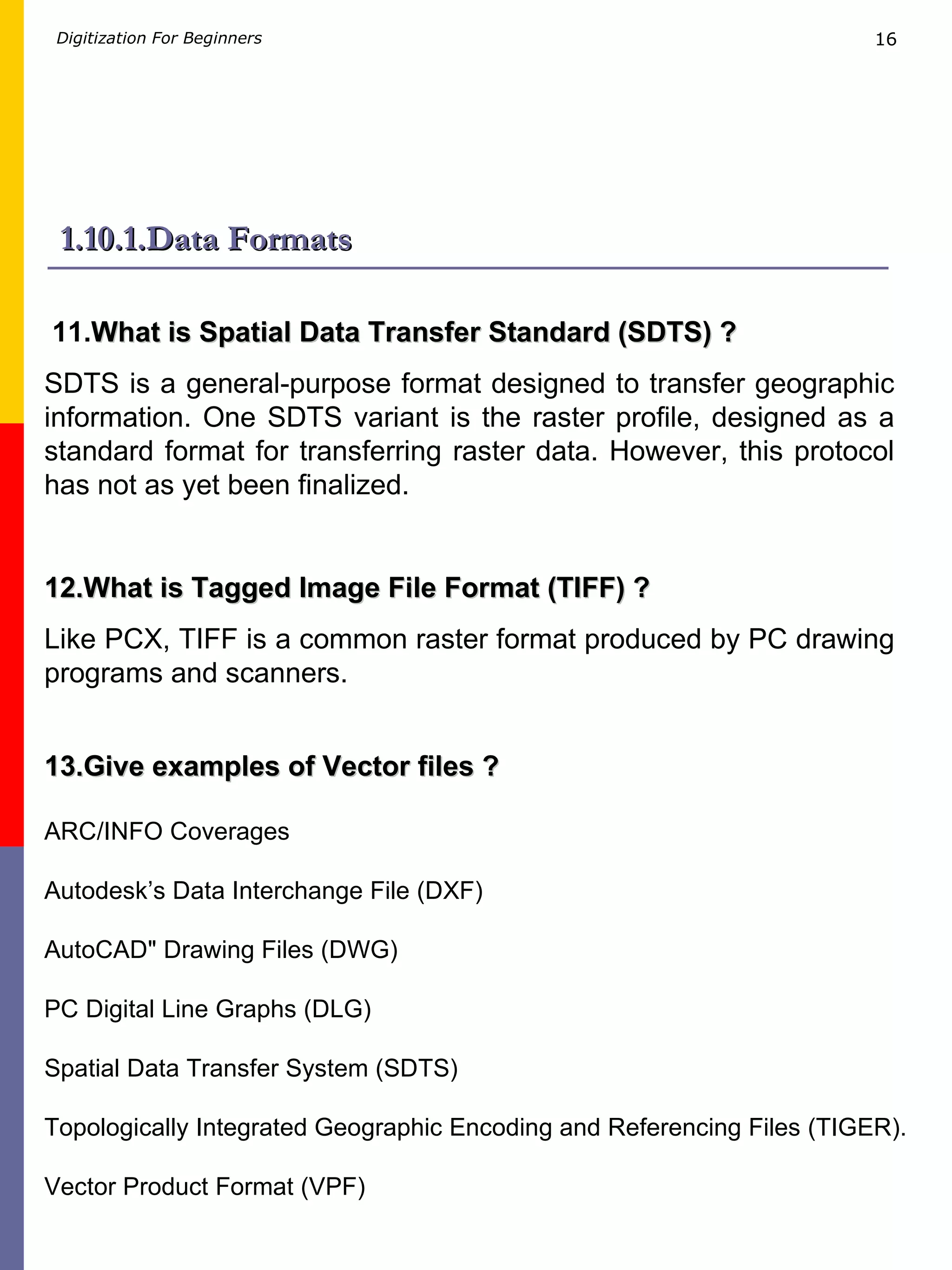 1.10.1.Data Formats 11. What is Spatial Data Transfer Standard (SDTS) ? SDTS is a general-purpose format designed to transfer geographic information. One SDTS variant is the raster profile, designed as a standard format for transferring raster data. However, this protocol has not as yet been finalized. 12.What is Tagged Image File Format (TIFF) ? Like PCX, TIFF is a common raster format produced by PC drawing programs and scanners.  13.Give examples of Vector files ? ARC/INFO Coverages Autodesk’s Data Interchange File (DXF)  AutoCAD&quot; Drawing Files (DWG) PC Digital Line Graphs (DLG) Spatial Data Transfer System (SDTS) Topologically Integrated Geographic Encoding and Referencing Files (TIGER). Vector Product Format (VPF) 