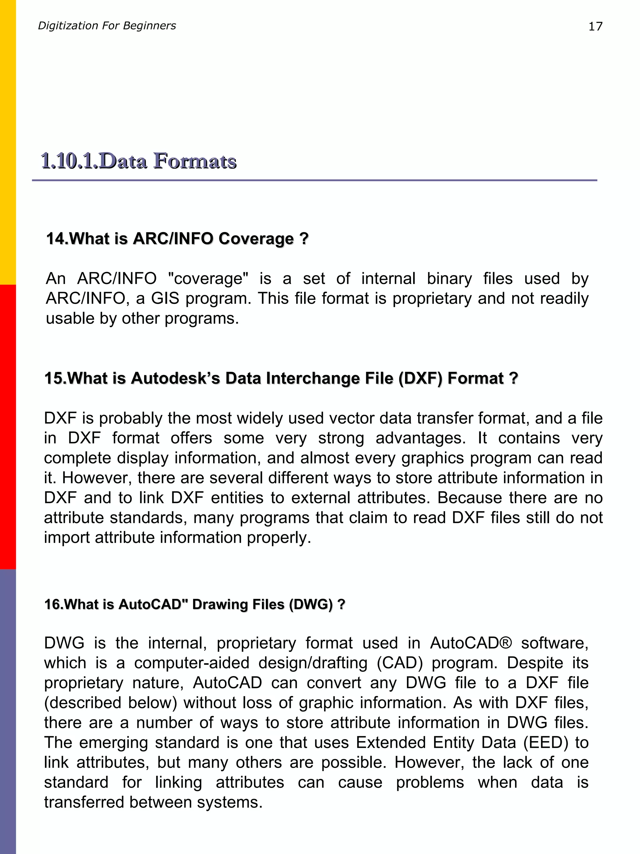 1.10.1.Data Formats 14.What is ARC/INFO Coverage ? An ARC/INFO &quot;coverage&quot; is a set of internal binary files used by ARC/INFO, a GIS program. This file format is proprietary and not readily usable by other programs.   15.What is Autodesk’s Data Interchange File (DXF) Format ? DXF is probably the most widely used vector data transfer format, and a file in DXF format offers some very strong advantages. It contains very complete display information, and almost every graphics program can read it. However, there are several different ways to store attribute information in DXF and to link DXF entities to external attributes. Because there are no attribute standards, many programs that claim to read DXF files still do not import attribute information properly.  16.What is AutoCAD&quot; Drawing Files (DWG) ? DWG is the internal, proprietary format used in AutoCAD® software, which is a computer-aided design/drafting (CAD) program. Despite its proprietary nature, AutoCAD can convert any DWG file to a DXF file (described below) without loss of graphic information. As with DXF files, there are a number of ways to store attribute information in DWG files. The emerging standard is one that uses Extended Entity Data (EED) to link attributes, but many others are possible. However, the lack of one standard for linking attributes can cause problems when data is transferred between systems.  