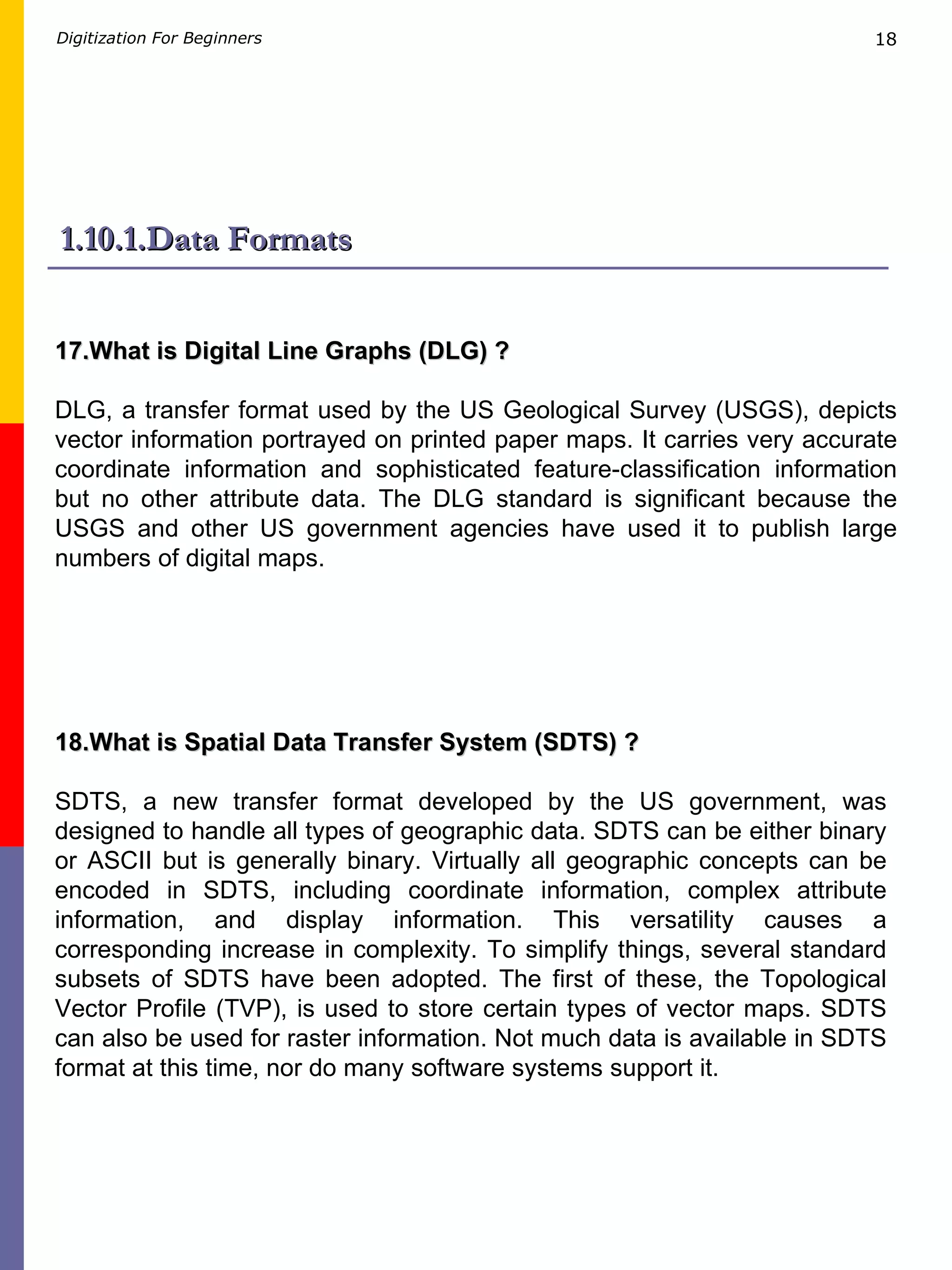 1.10.1.Data Formats 17.What is Digital Line Graphs (DLG) ? DLG, a transfer format used by the US Geological Survey (USGS), depicts vector information portrayed on printed paper maps. It carries very accurate coordinate information and sophisticated feature-classification information but no other attribute data. The DLG standard is significant because the USGS and other US government agencies have used it to publish large numbers of digital maps. 18.What is Spatial Data Transfer System (SDTS) ? SDTS, a new transfer format developed by the US government, was designed to handle all types of geographic data. SDTS can be either binary or ASCII but is generally binary. Virtually all geographic concepts can be encoded in SDTS, including coordinate information, complex attribute information, and display information. This versatility causes a corresponding increase in complexity. To simplify things, several standard subsets of SDTS have been adopted. The first of these, the Topological Vector Profile (TVP), is used to store certain types of vector maps. SDTS can also be used for raster information. Not much data is available in SDTS format at this time, nor do many software systems support it.  