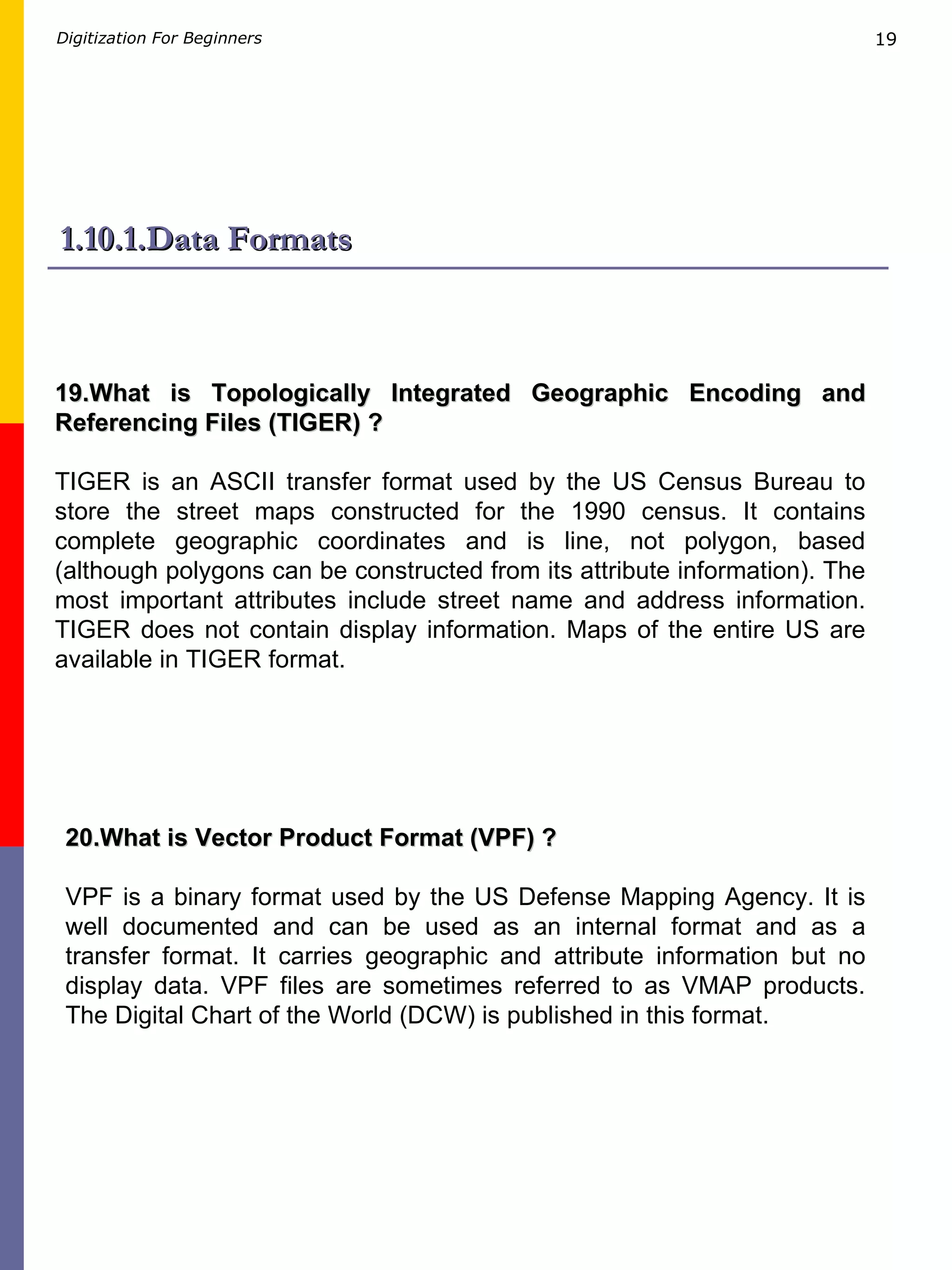1.10.1.Data Formats 19.What is Topologically Integrated Geographic Encoding and Referencing Files (TIGER) ? TIGER is an ASCII transfer format used by the US Census Bureau to store the street maps constructed for the 1990 census. It contains complete geographic coordinates and is line, not polygon, based (although polygons can be constructed from its attribute information). The most important attributes include street name and address information. TIGER does not contain display information. Maps of the entire US are available in TIGER format. 20.What is Vector Product Format (VPF) ? VPF is a binary format used by the US Defense Mapping Agency. It is well documented and can be used as an internal format and as a transfer format. It carries geographic and attribute information but no display data. VPF files are sometimes referred to as VMAP products. The Digital Chart of the World (DCW) is published in this format. 
