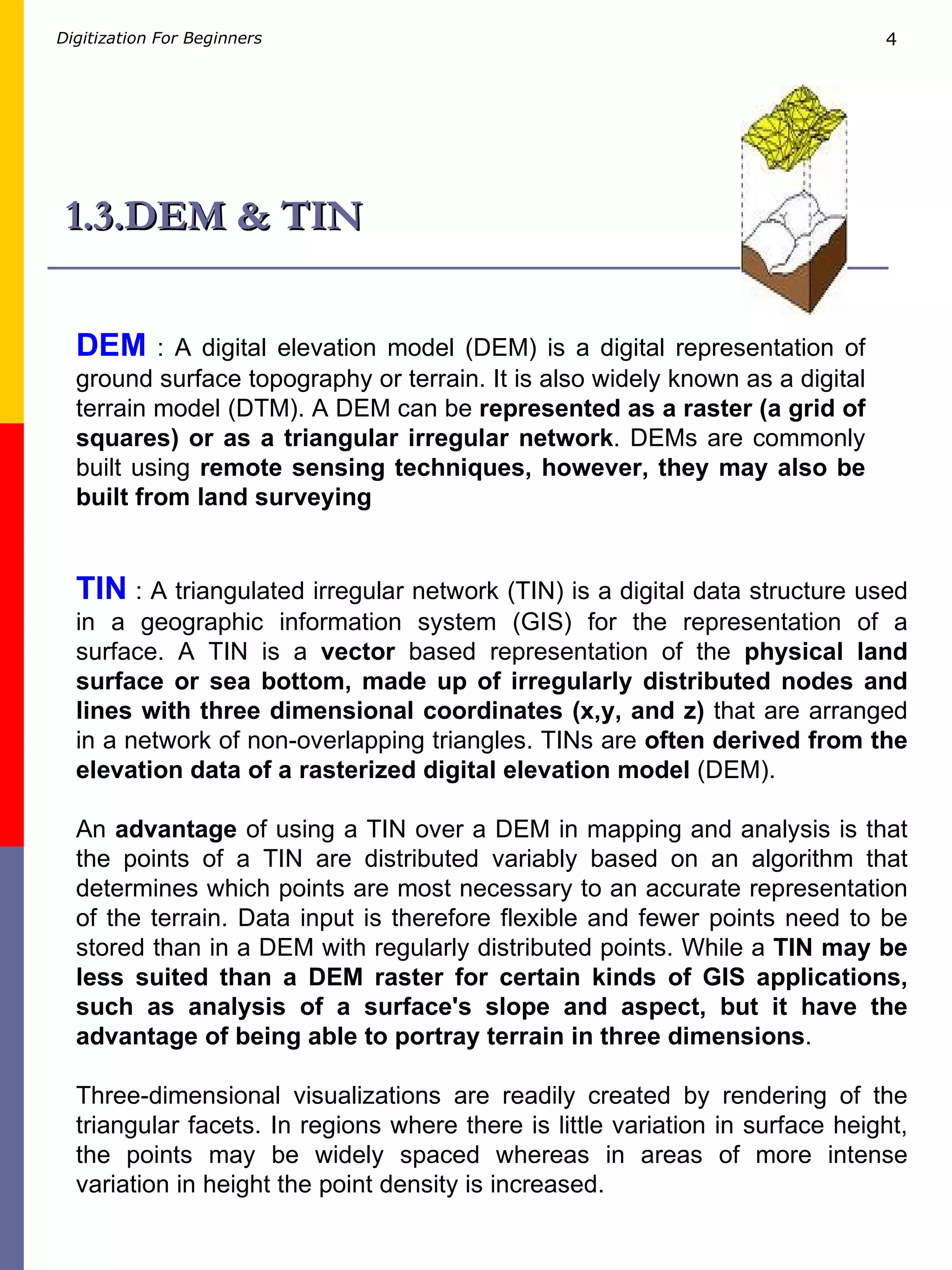 1.3.DEM & TIN TIN  : A triangulated irregular network (TIN) is a digital data structure used in a geographic information system (GIS) for the representation of a surface. A TIN is a  vector  based representation of the  physical land surface or sea bottom, made up of irregularly distributed nodes and lines with three dimensional coordinates (x,y, and z)  that are arranged in a network of non-overlapping triangles. TINs are  often derived from the elevation data of a rasterized digital elevation model  (DEM). An  advantage  of using a TIN over a DEM in mapping and analysis is that the points of a TIN are distributed variably based on an algorithm that determines which points are most necessary to an accurate representation of the terrain. Data input is therefore flexible and fewer points need to be stored than in a DEM with regularly distributed points. While a  TIN may be less suited than a DEM raster for certain kinds of GIS applications, such as analysis of a surface's slope and aspect, but it have the advantage of being able to portray terrain in three dimensions . Three-dimensional visualizations are readily created by rendering of the triangular facets. In regions where there is little variation in surface height, the points may be widely spaced whereas in areas of more intense variation in height the point density is increased.  DEM  : A digital elevation model (DEM) is a digital representation of ground surface topography or terrain. It is also widely known as a digital terrain model (DTM). A DEM can be  represented as a raster (a grid of squares) or as a triangular irregular network . DEMs are commonly built using  remote sensing techniques, however, they may also be built from land surveying 