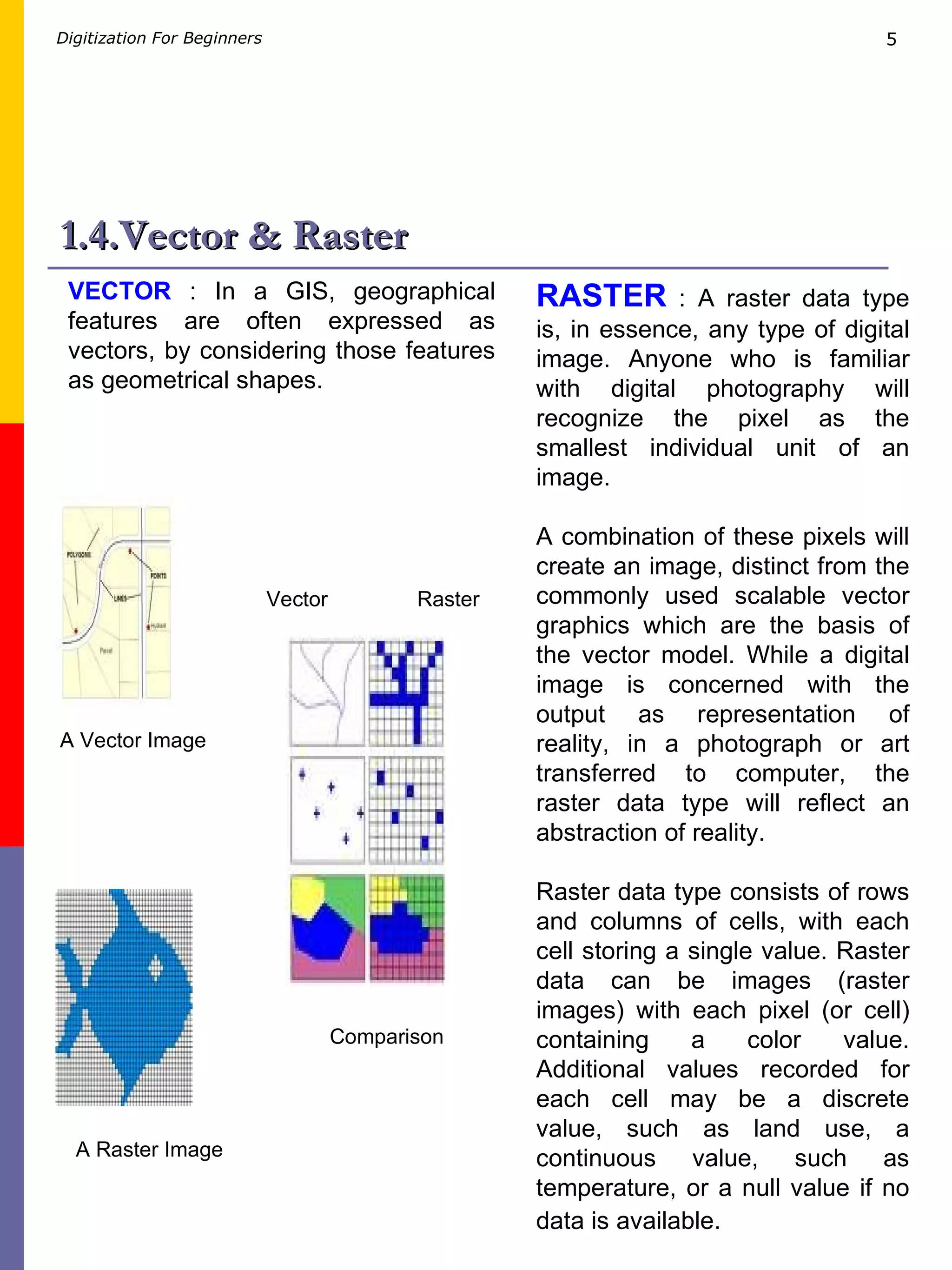 1.4.Vector & Raster RASTER  : A raster data type is, in essence, any type of digital image. Anyone who is familiar with digital photography will recognize the pixel as the smallest individual unit of an image.  A combination of these pixels will create an image, distinct from the commonly used scalable vector graphics which are the basis of the vector model. While a digital image is concerned with the output as representation of reality, in a photograph or art transferred to computer, the raster data type will reflect an abstraction of reality.  Raster data type consists of rows and columns of cells, with each cell storing a single value. Raster data can be images (raster images) with each pixel (or cell) containing a color value. Additional values recorded for each cell may be a discrete value, such as land use, a continuous value, such as temperature, or a null value if no data is available.   VECTOR  : In a GIS, geographical features are often expressed as vectors, by considering those features as geometrical shapes.  A Raster Image A Vector Image Comparison Vector Raster 