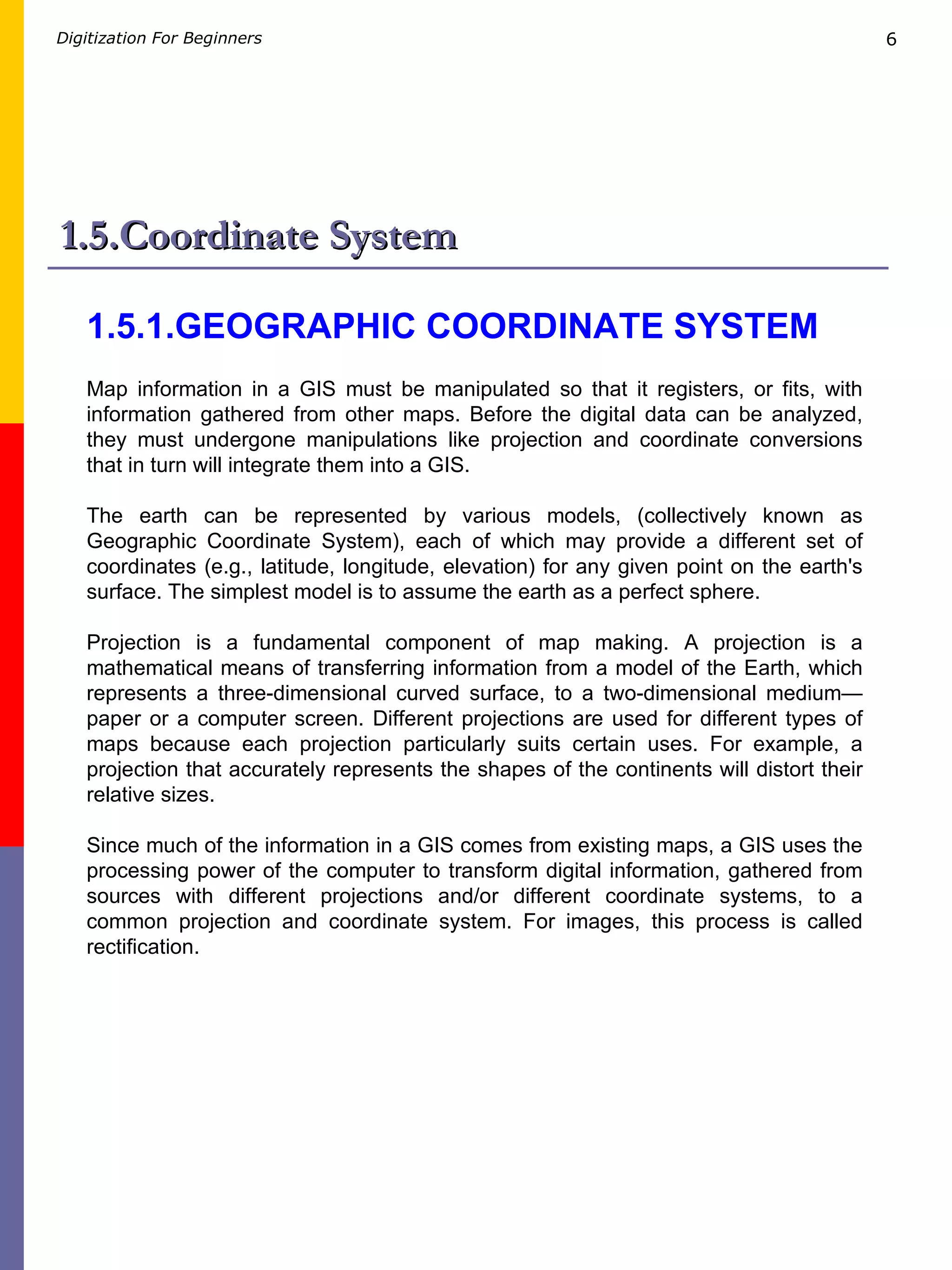 1.5.Coordinate System 1.5.1.GEOGRAPHIC COORDINATE SYSTEM   Map information in a GIS must be manipulated so that it registers, or fits, with information gathered from other maps. Before the digital data can be analyzed, they must undergone manipulations like projection and coordinate conversions that in turn will integrate them into a GIS. The earth can be represented by various models, (collectively known as Geographic Coordinate System), each of which may provide a different set of coordinates (e.g., latitude, longitude, elevation) for any given point on the earth's surface. The simplest model is to assume the earth as a perfect sphere.  Projection is a fundamental component of map making. A projection is a mathematical means of transferring information from a model of the Earth, which represents a three-dimensional curved surface, to a two-dimensional medium—paper or a computer screen. Different projections are used for different types of maps because each projection particularly suits certain uses. For example, a projection that accurately represents the shapes of the continents will distort their relative sizes.  Since much of the information in a GIS comes from existing maps, a GIS uses the processing power of the computer to transform digital information, gathered from sources with different projections and/or different coordinate systems, to a common projection and coordinate system. For images, this process is called rectification. 