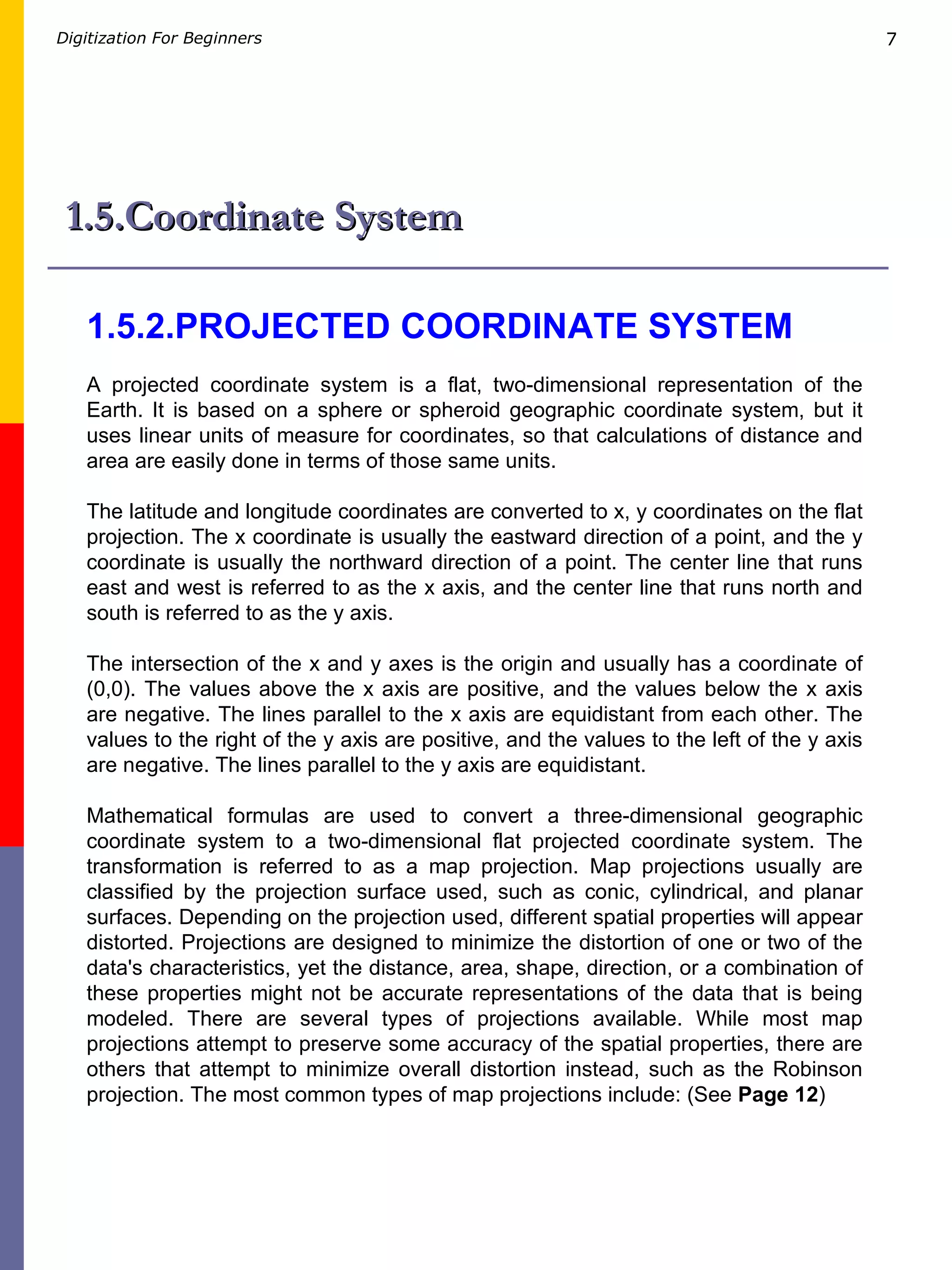 1.5.Coordinate System 1.5.2.PROJECTED COORDINATE SYSTEM A projected coordinate system is a flat, two-dimensional representation of the Earth. It is based on a sphere or spheroid geographic coordinate system, but it uses linear units of measure for coordinates, so that calculations of distance and area are easily done in terms of those same units. The latitude and longitude coordinates are converted to x, y coordinates on the flat projection. The x coordinate is usually the eastward direction of a point, and the y coordinate is usually the northward direction of a point. The center line that runs east and west is referred to as the x axis, and the center line that runs north and south is referred to as the y axis. The intersection of the x and y axes is the origin and usually has a coordinate of (0,0). The values above the x axis are positive, and the values below the x axis are negative. The lines parallel to the x axis are equidistant from each other. The values to the right of the y axis are positive, and the values to the left of the y axis are negative. The lines parallel to the y axis are equidistant. Mathematical formulas are used to convert a three-dimensional geographic coordinate system to a two-dimensional flat projected coordinate system. The transformation is referred to as a map projection. Map projections usually are classified by the projection surface used, such as conic, cylindrical, and planar surfaces. Depending on the projection used, different spatial properties will appear distorted. Projections are designed to minimize the distortion of one or two of the data's characteristics, yet the distance, area, shape, direction, or a combination of these properties might not be accurate representations of the data that is being modeled. There are several types of projections available. While most map projections attempt to preserve some accuracy of the spatial properties, there are others that attempt to minimize overall distortion instead, such as the Robinson projection. The most common types of map projections include: (See  Page 12 )  