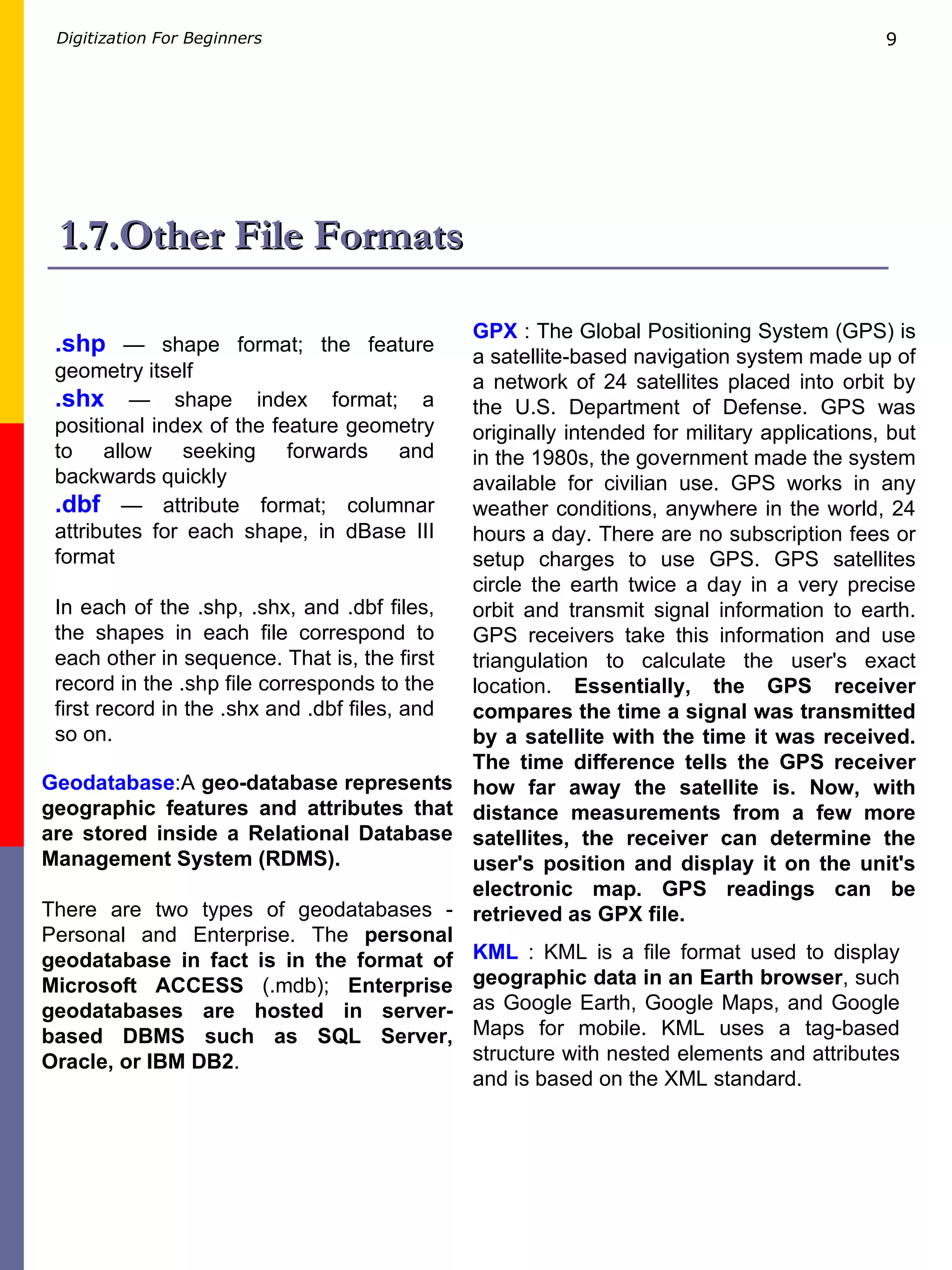 1.7.Other File Formats .shp  — shape format; the feature geometry itself  .shx  — shape index format; a positional index of the feature geometry to allow seeking forwards and backwards quickly  .dbf  — attribute format; columnar attributes for each shape, in dBase III format  In each of the .shp, .shx, and .dbf files, the shapes in each file correspond to each other in sequence. That is, the first record in the .shp file corresponds to the first record in the .shx and .dbf files, and so on.   KML  : KML is a file format used to display  geographic data in an Earth browser , such as Google Earth, Google Maps, and Google Maps for mobile. KML uses a tag-based structure with nested elements and attributes and is based on the XML standard. GPX  : The Global Positioning System (GPS) is a satellite-based navigation system made up of a network of 24 satellites placed into orbit by the U.S. Department of Defense. GPS was originally intended for military applications, but in the 1980s, the government made the system available for civilian use. GPS works in any weather conditions, anywhere in the world, 24 hours a day. There are no subscription fees or setup charges to use GPS.  GPS satellites circle the earth twice a day in a very precise orbit and transmit signal information to earth. GPS receivers take this information and use triangulation to calculate the user's exact location.  Essentially, the GPS receiver compares the time a signal was transmitted by a satellite with the time it was received. The time difference tells the GPS receiver how far away the satellite is. Now, with distance measurements from a few more satellites, the receiver can determine the user's position and display it on the unit's electronic map. GPS readings can be retrieved as GPX file. Geodatabase :A  geo-database represents geographic features and attributes that are stored inside a Relational Database Management System (RDMS).  There are two types of geodatabases - Personal and Enterprise. The  personal geodatabase in fact is in the format of Microsoft ACCESS  (.mdb);  Enterprise geodatabases are hosted in server-based DBMS such as SQL Server, Oracle, or IBM DB2 .  
