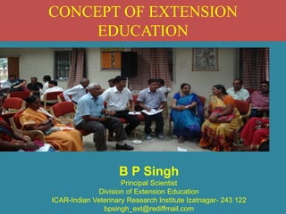 CONCEPT OF EXTENSION
EDUCATION
B P Singh
Principal Scientist
Division of Extension Education
ICAR-Indian Veterinary Research Institute Izatnagar- 243 122
bpsingh_ext@rediffmail.com
 