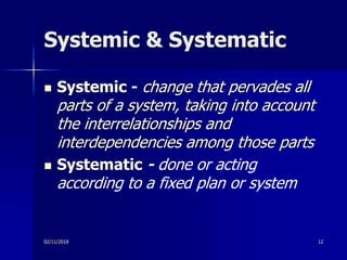 Systemic & Systematic
 Systemic - change that pervades all
parts of a system, taking into account
the interrelationships and
interdependencies among those parts
 Systematic - done or acting
according to a fixed plan or system
02/11/2018 12
 