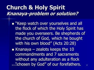 Church & Holy Spirit
Knanaya-problem or solution?
 “Keep watch over yourselves and all
the flock of which the Holy Spirit has
made you overseers. Be shepherds of
the church of God, which he bought
with his own blood” (Acts 20:28)
 Knanaya – zealots keeps the 10
commandments and 7 sacraments
without any adulteration as a flock
“chosen by God” of our forefathers.02/11/2018 13
 