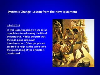 Systemic Change- Lesson from the New Testament
Luke 5:17-26
In this Gospel reading we see Jesus
completely transforming the life of
the paralytic. Notice the part that
the man plays in his own
transformation. Other people are
enlisted to help. At the same time
the questioning of the officials is
overturned.
 